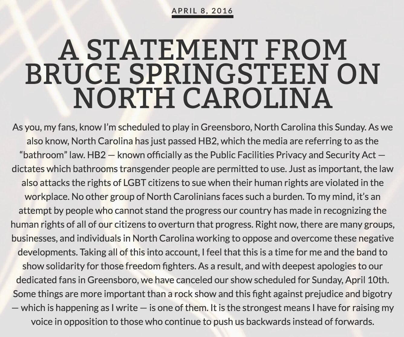 Comunicado de Springsteen, dizendo:<br><br>A STATEMENT FROM BRUCE SPRINGSTEEN ON<br>NORTH CAROLINA<br>As you, my fans, know I'm scheduled to play in Greensboro, North Carolina this Sunday. As we also know, North Carolina has just passed HB2, which the media are referring to as the<br>“bathroom“ law. HB2 - known officially as the Public Facilities Privacy and Security Act - dictates which bathrooms transgender people are permitted to use. Just as important, the law also attacks the rights of LGBT citizens to sue when their human rights are violated in the workplace. No other group of North Carolinians faces such a burden. To my mind, it's an attempt by people who cannot stand the progress our country has made in recognizing the human rights of all of our citizens to overturn that progress. Right now, there are many groups, businesses, and individuals in North Carolina working to oppose and overcome these negative developments. Taking all of this into account, I feel that this is a time for me and the band to show solidarity for those freedom fighters. As a result, and with deepest apologies to our dedicated fans in Greensboro, we have canceled our show scheduled for Sunday, April 10th.<br>Some things are more important than a rock show and this fight against prejudice and bigotry<br>- which is happening as I write - is one of them. It is the strongest means I have for raising my voice in opposition to those who continue to push us backwards instead of forwards.