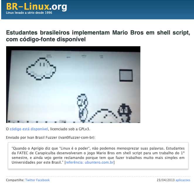 Nota do BR-Linux dizendo: <br>Estudantes brasileiros implementam Mario Bros em shell script, com código-fonte disponível<br>O código está disponível, licenciado sob a GPLv3.<br>Enviado por Ivan Brasil Fuzzer (ivanΘfuzzer·com·br): “Quando o Aprígio diz que “Linux é o poder“, não podemos menosprezar suas palavras. Estudantes da FATEC de Carapicuíba desenvolveram o jogo Mario Bros em shell script para um trabalho do 1º semestre, e ainda vejo gente reclamando porque tem que fazer trabalhos muito mais simples em Universidades por este Brasil.”
